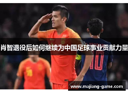 肖智退役后如何继续为中国足球事业贡献力量