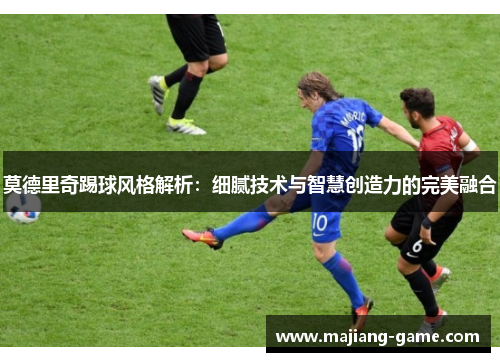 莫德里奇踢球风格解析：细腻技术与智慧创造力的完美融合