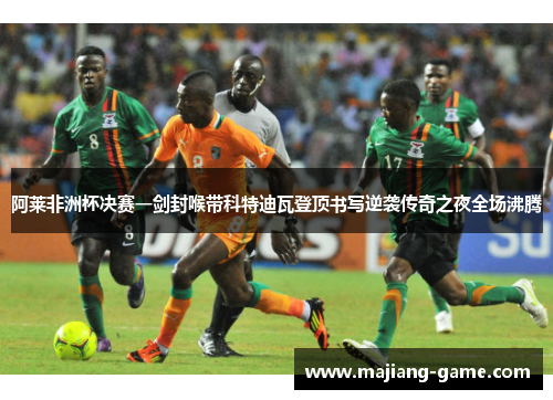 阿莱非洲杯决赛一剑封喉带科特迪瓦登顶书写逆袭传奇之夜全场沸腾